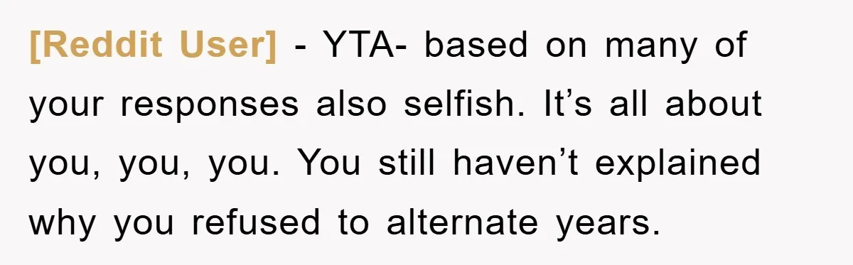 [Reddit User] - YTA- based on many of your responses also selfish. It’s all about you, you, you. You still haven’t explained why you refused to alternate years.