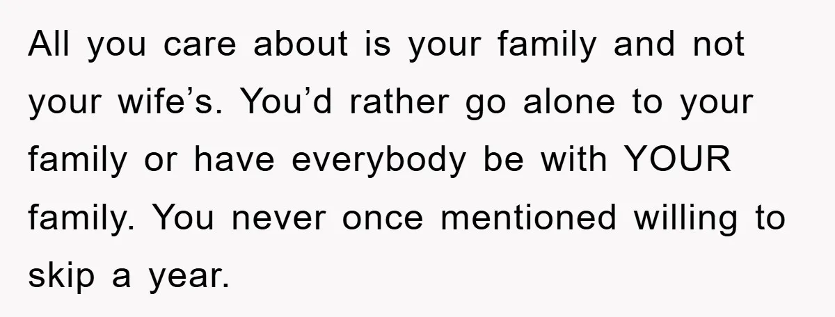 All you care about is your family and not your wife’s. You’d rather go alone to your family or have everybody be with YOUR family. You never once mentioned willing...
