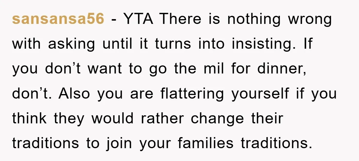 sansansa56 - YTA There is nothing wrong with asking until it turns into insisting. If you don’t want to go the mil for dinner, don’t. Also you are flattering yourself...