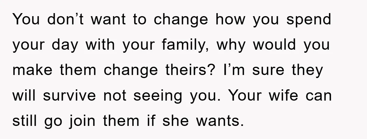 You don’t want to change how you spend your day with your family, why would you make them change theirs? I’m sure they will survive not seeing you. Your wife...