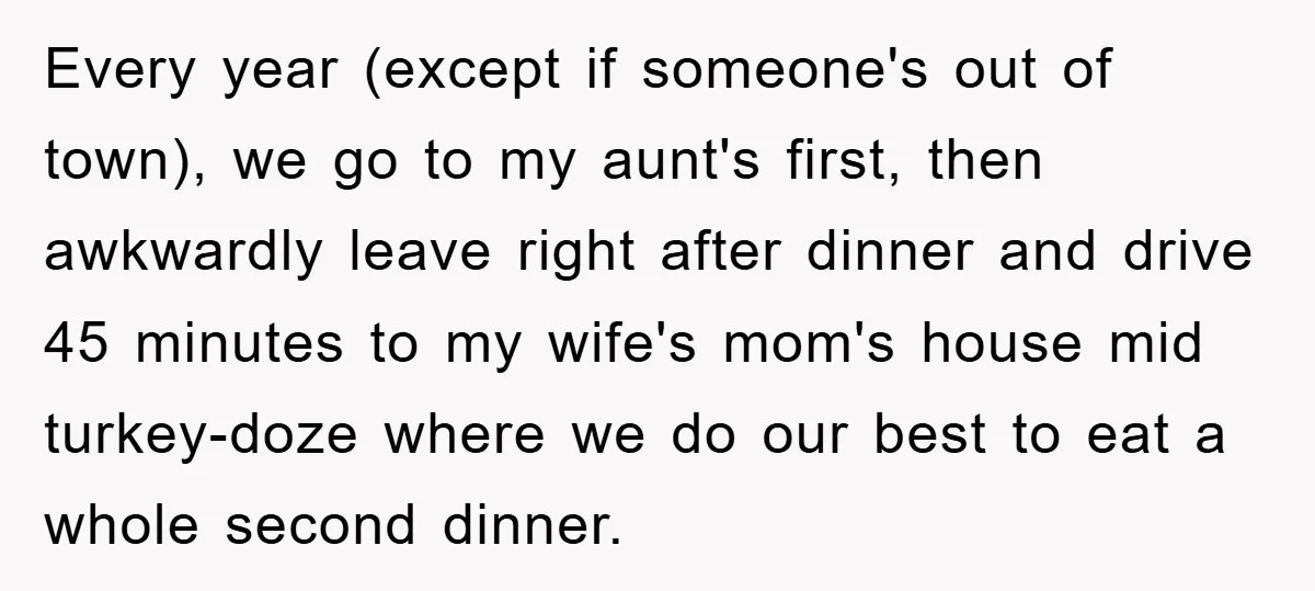 Every year (except if someone's out of town), we go to my aunt's first, then awkwardly leave right after dinner and drive 45 minutes to my wife's mom's house mid...