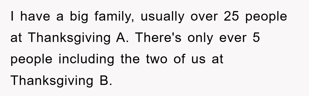 I have a big family, usually over 25 people at Thanksgiving A. There's only ever 5 people including the two of us at Thanksgiving B.