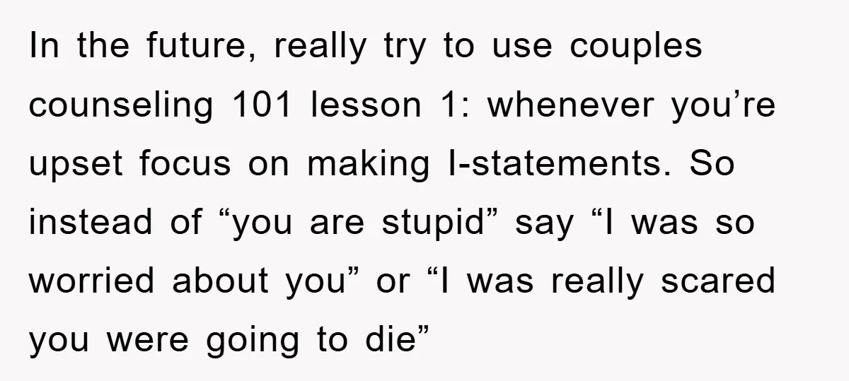 In the future, really try to use couples counseling 101 lesson 1: whenever you’re upset focus on making I-statements. So instead of “you are stupid” say “I was so worried...
