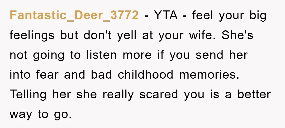 Fantastic_Deer_3772 − YTA - feel your big feelings but don't yell at your wife. She's not going to listen more if you send her into fear and bad childhood memories....