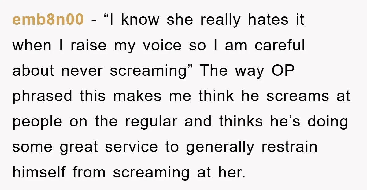 emb8n00 − “I know she really hates it when I raise my voice so I am careful about never screaming” The way OP phrased this makes me think he screams...