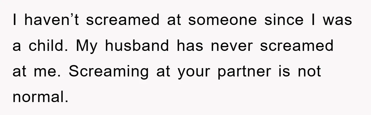I haven’t screamed at someone since I was a child. My husband has never screamed at me. Screaming at your partner is not normal.