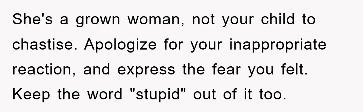 She's a grown woman, not your child to chastise. Apologize for your inappropriate reaction, and express the fear you felt. Keep the word "stupid" out of it too.