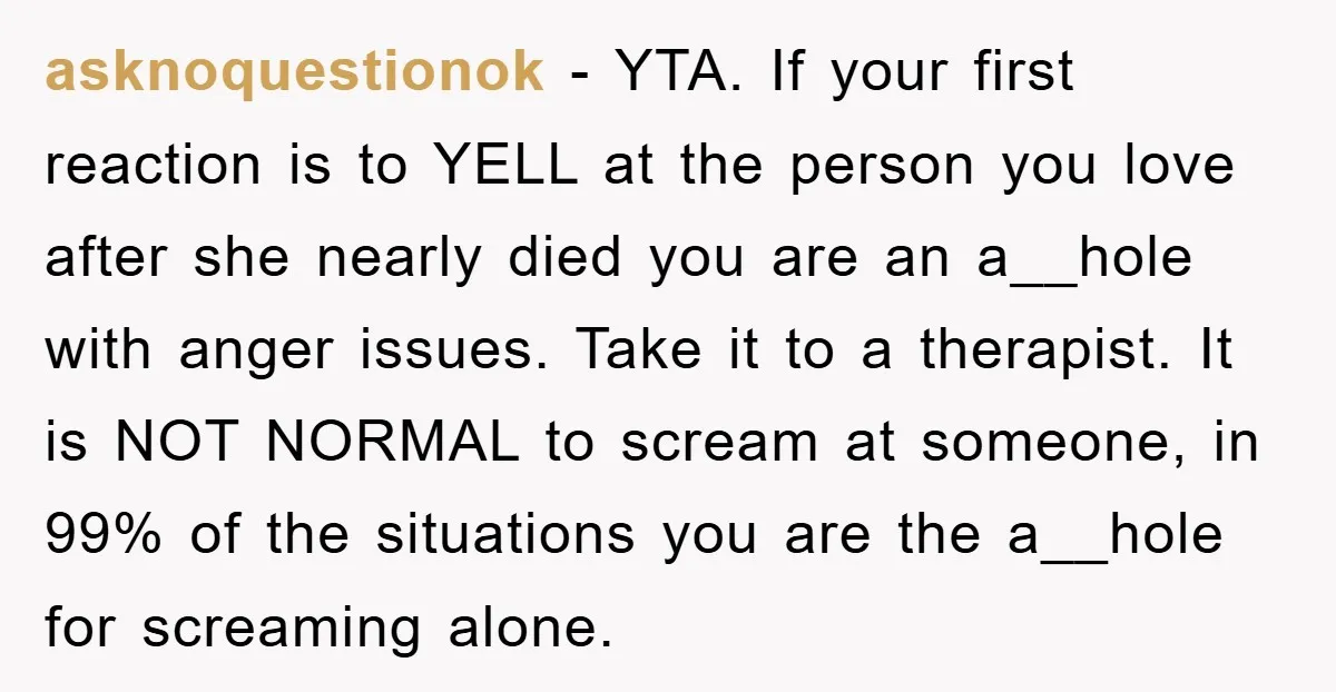 asknoquestionok − YTA. If your first reaction is to YELL at the person you love after she nearly died you are an a__hole with anger issues. Take it to a...