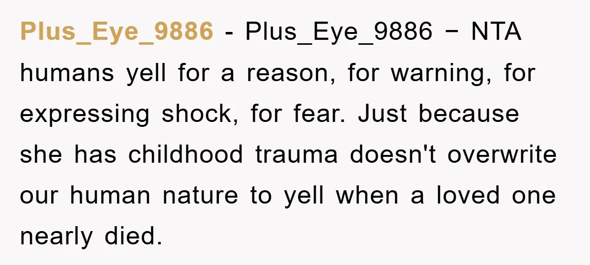 Plus_Eye_9886 − Plus_Eye_9886 − NTA humans yell for a reason, for warning, for expressing shock, for fear. Just because she has childhood trauma doesn't overwrite our human nature to yell...
