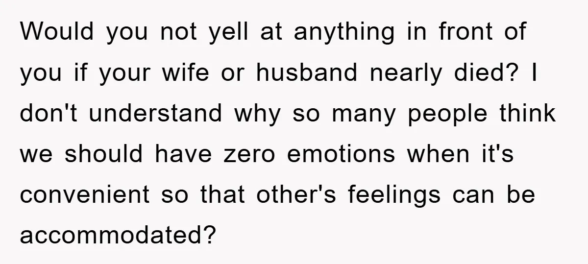 Would you not yell at anything in front of you if your wife or husband nearly died? I don't understand why so many people think we should have zero emotions...
