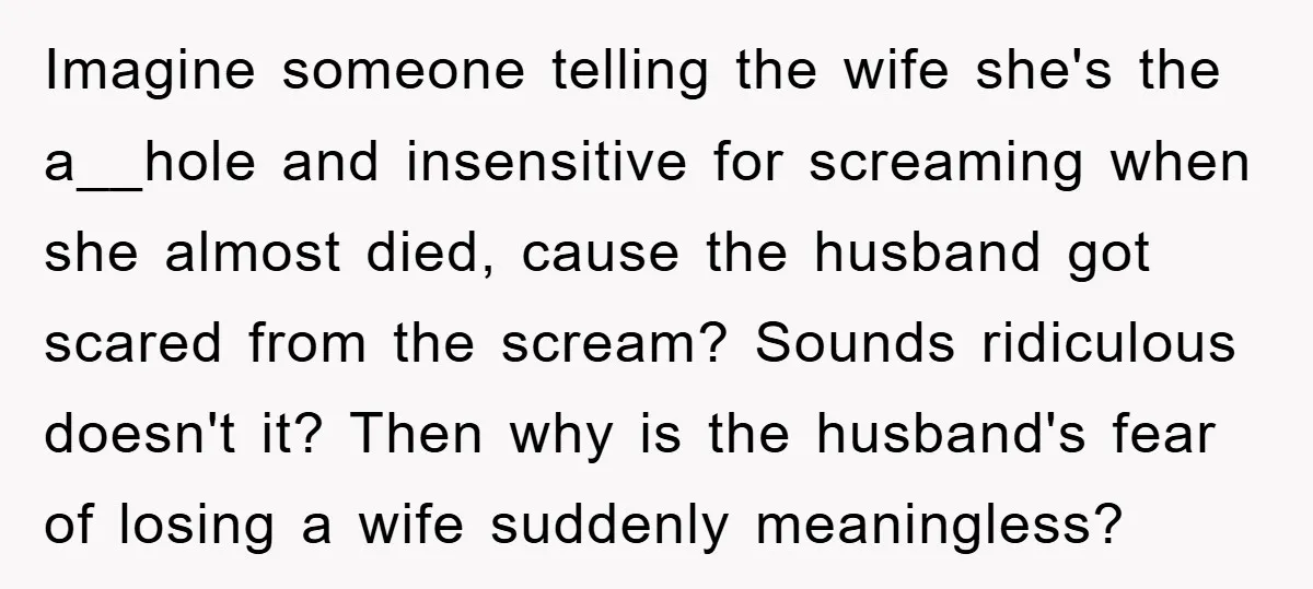 Imagine someone telling the wife she's the a__hole and insensitive for screaming when she almost died, cause the husband got scared from the scream? Sounds ridiculous doesn't it? Then why...