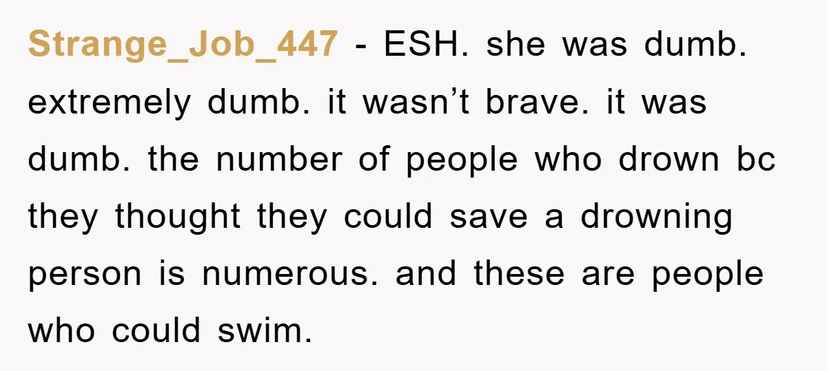 Strange_Job_447 − ESH. she was dumb. extremely dumb. it wasn’t brave. it was dumb. the number of people who drown bc they thought they could save a drowning person is...