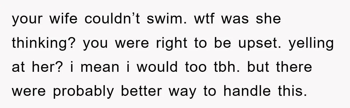 your wife couldn’t swim. wtf was she thinking? you were right to be upset. yelling at her? i mean i would too tbh. but there were probably better way to...