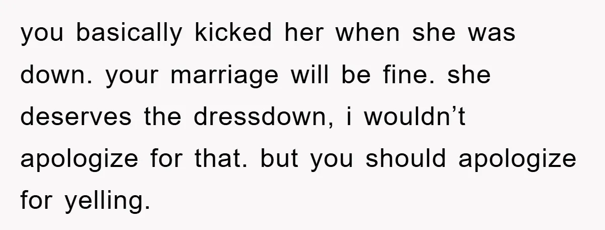 you basically kicked her when she was down. your marriage will be fine. she deserves the dressdown, i wouldn’t apologize for that. but you should apologize for yelling.