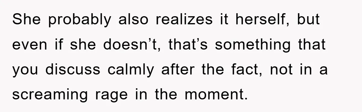 She probably also realizes it herself, but even if she doesn’t, that’s something that you discuss calmly after the fact, not in a screaming rage in the moment.