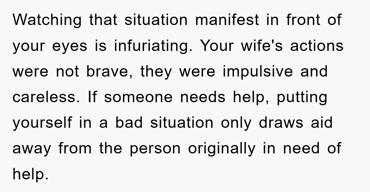 Watching that situation manifest in front of your eyes is infuriating. Your wife's actions were not brave, they were impulsive and careless. If someone needs help, putting yourself in a...