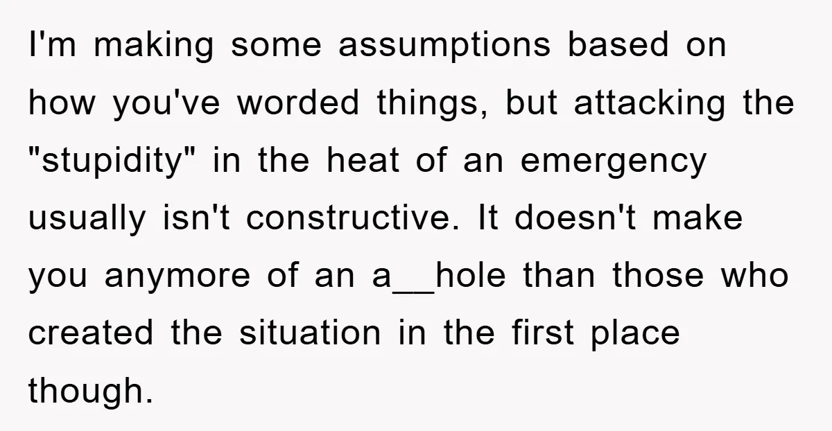 I'm making some assumptions based on how you've worded things, but attacking the "stupidity" in the heat of an emergency usually isn't constructive. It doesn't make you anymore of an...