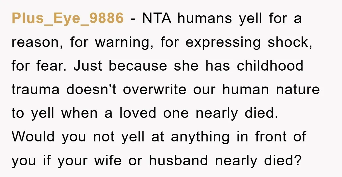 Plus_Eye_9886 − NTA humans yell for a reason, for warning, for expressing shock, for fear. Just because she has childhood trauma doesn't overwrite our human nature to yell when a...