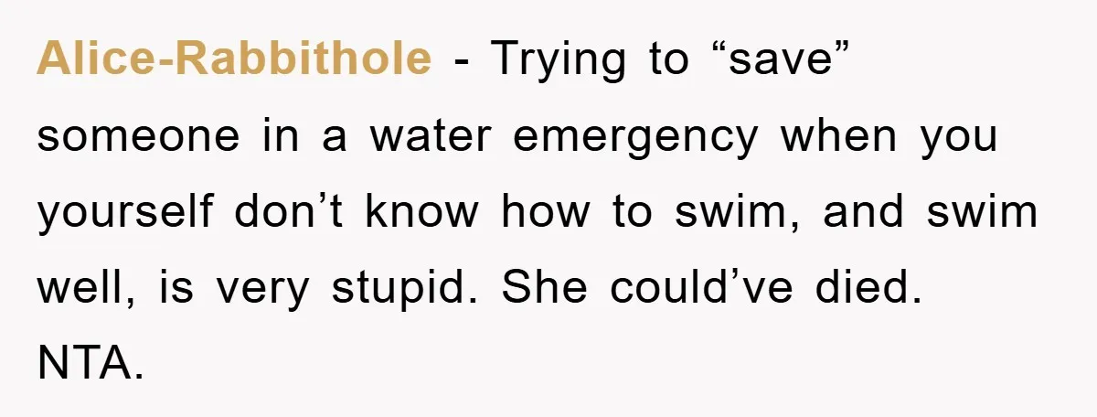Alice-Rabbithole − Trying to “save” someone in a water emergency when you yourself don’t know how to swim, and swim well, is very stupid. She could’ve died. NTA.