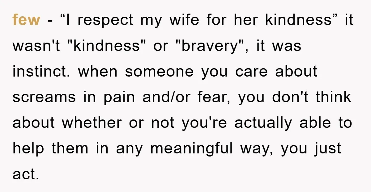 few − “I respect my wife for her kindness” it wasn't "kindness" or "bravery", it was instinct. when someone you care about screams in pain and/or fear, you don't think...