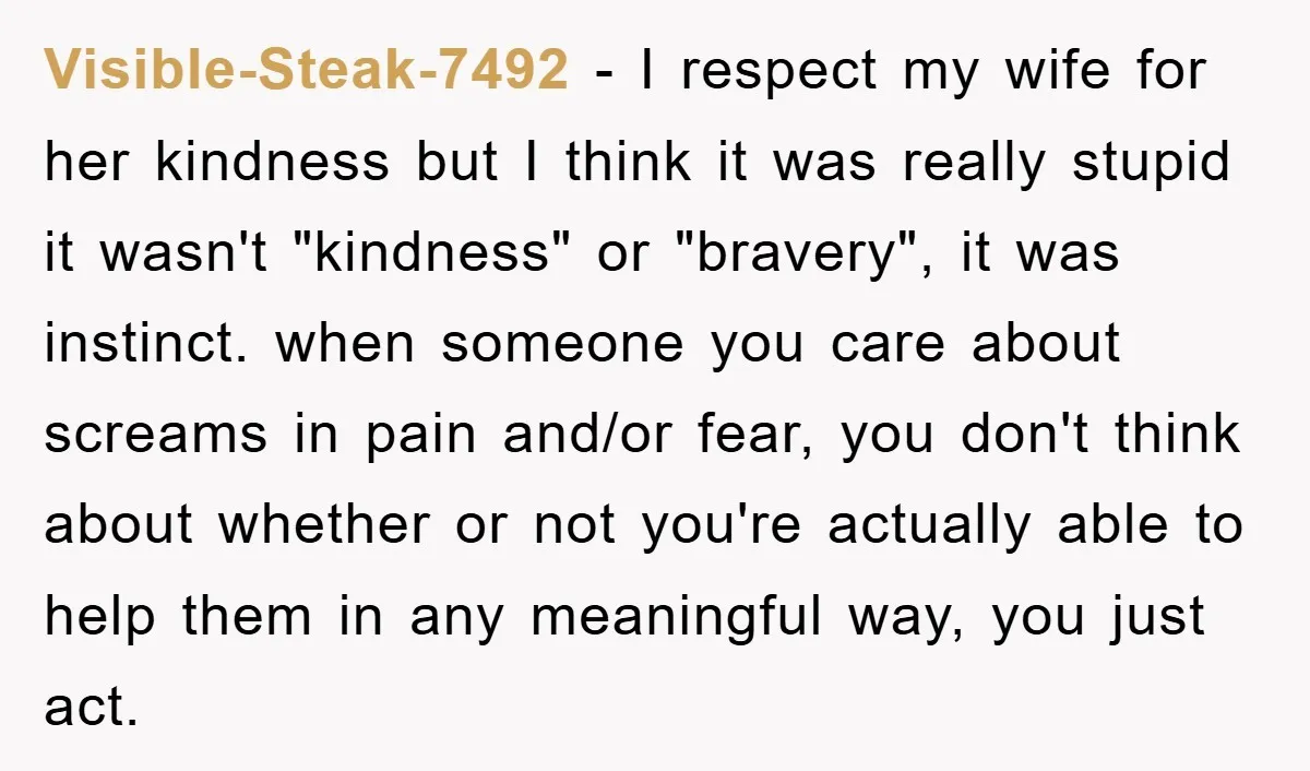 Visible-Steak-7492 − I respect my wife for her kindness but I think it was really stupid it wasn't "kindness" or "bravery", it was instinct. when someone you care about screams...
