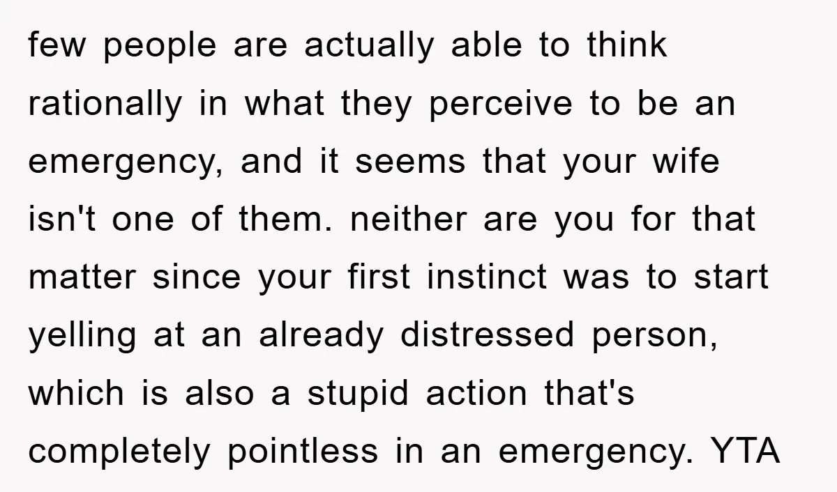 few people are actually able to think rationally in what they perceive to be an emergency, and it seems that your wife isn't one of them. neither are you for...