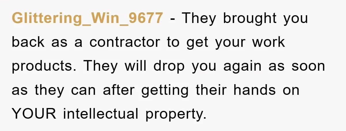 Glittering_Win_9677 - They brought you back as a contractor to get your work products. They will drop you again as soon as they can after getting their hands on YOUR...