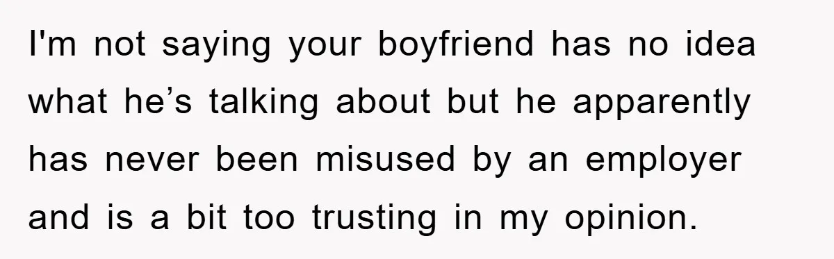 I'm not saying your boyfriend has no idea what he’s talking about but he apparently has never been misused by an employer and is a bit too trusting in my...