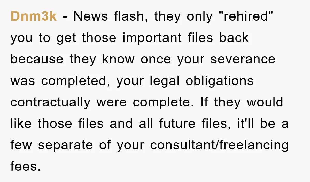 Dnm3k - News flash, they only "rehired" you to get those important files back because they know once your severance was completed, your legal obligations contractually were complete. If they...
