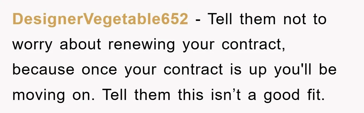 DesignerVegetable652 - Tell them not to worry about renewing your contract, because once your contract is up you'll be moving on. Tell them this isn’t a good fit.