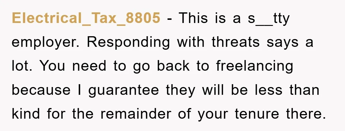 Electrical_Tax_8805 - This is a s__tty employer. Responding with threats says a lot. You need to go back to freelancing because I guarantee they will be less than kind for...