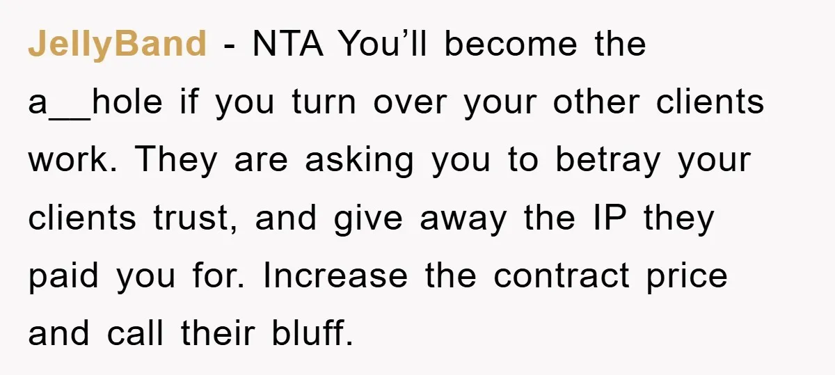 JellyBand - NTA You’ll become the a__hole if you turn over your other clients work. They are asking you to betray your clients trust, and give away the IP they...