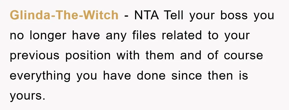 Glinda-The-Witch - NTA Tell your boss you no longer have any files related to your previous position with them and of course everything you have done since then is yours.