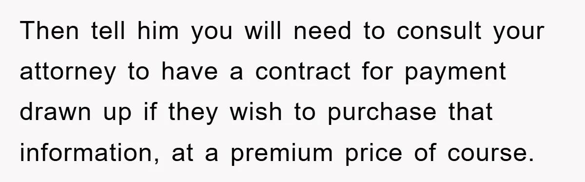 Then tell him you will need to consult your attorney to have a contract for payment drawn up if they wish to purchase that information, at a premium price of...