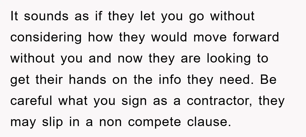 It sounds as if they let you go without considering how they would move forward without you and now they are looking to get their hands on the info they...