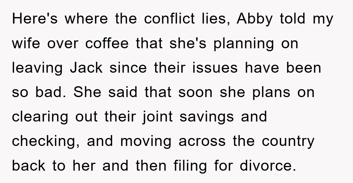 Here's where the conflict lies, Abby told my wife over coffee that she's planning on leaving Jack since their issues have been so bad. She said that soon she plans...