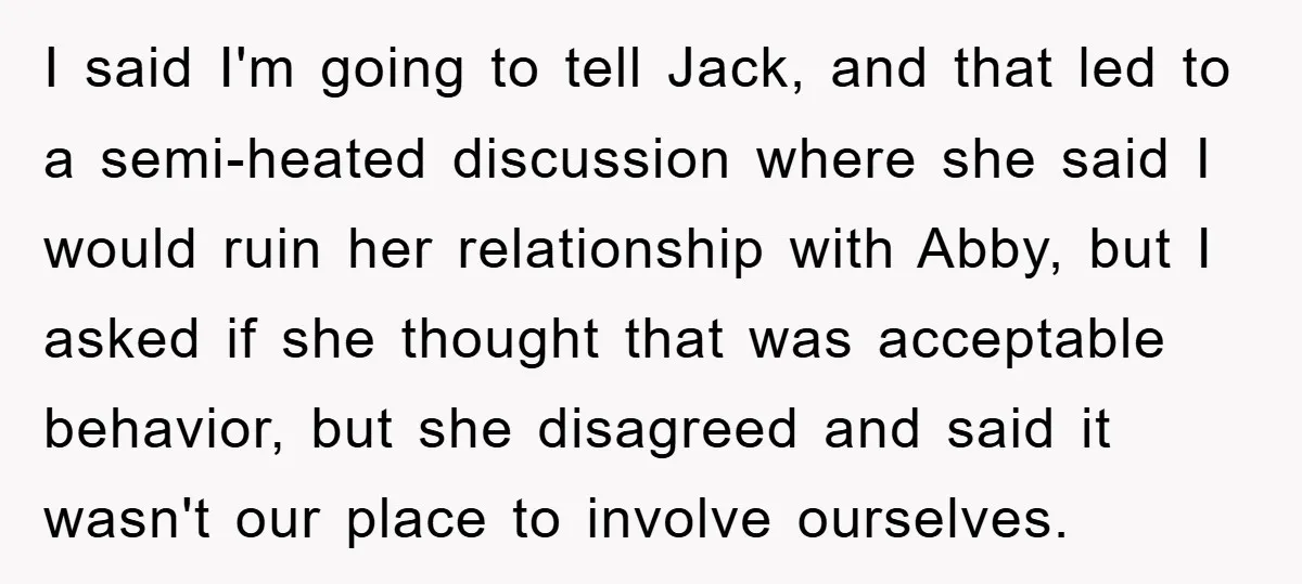 I said I'm going to tell Jack, and that led to a semi-heated discussion where she said I would ruin her relationship with Abby, but I asked if she thought...