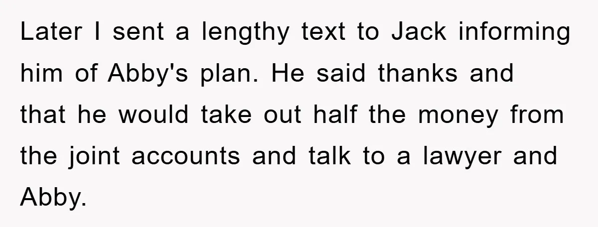 Later I sent a lengthy text to Jack informing him of Abby's plan. He said thanks and that he would take out half the money from the joint accounts and...