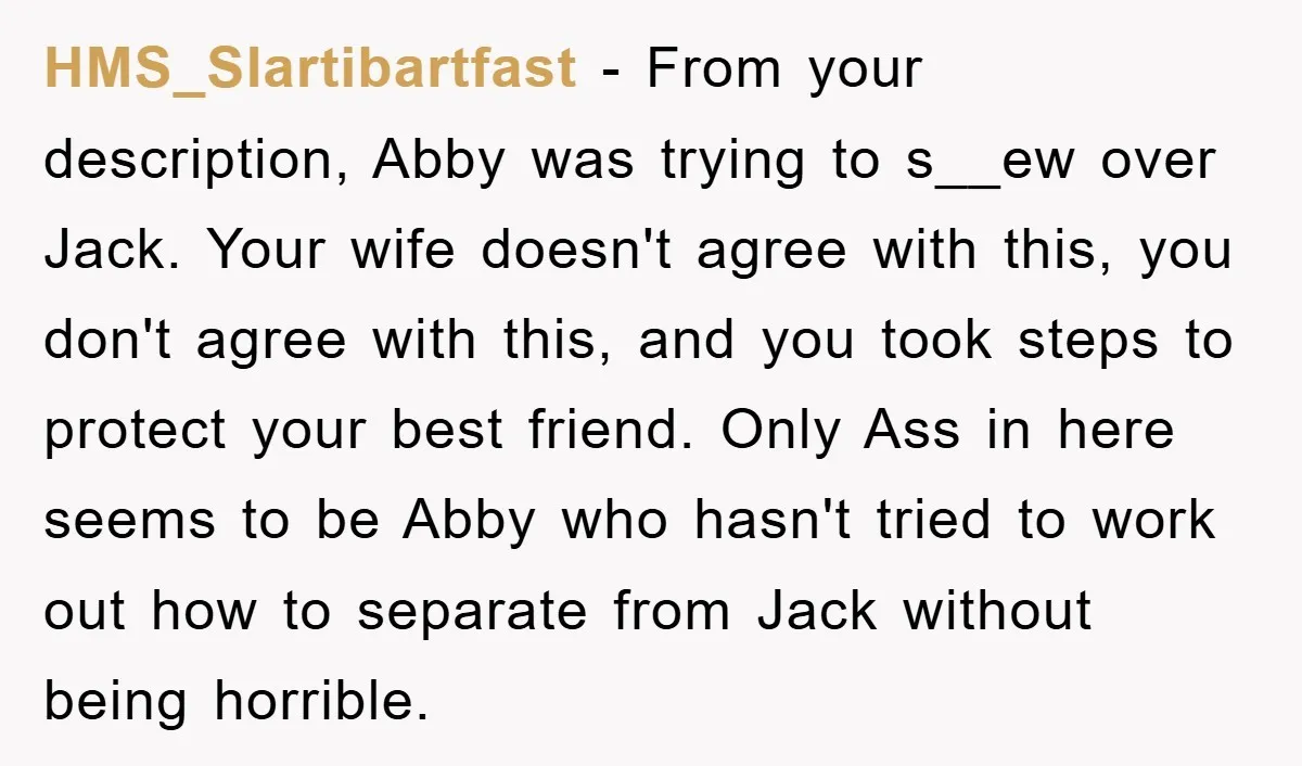 HMS_Slartibartfast − From your description, Abby was trying to s__ew over Jack. Your wife doesn't agree with this, you don't agree with this, and you took steps to protect your...