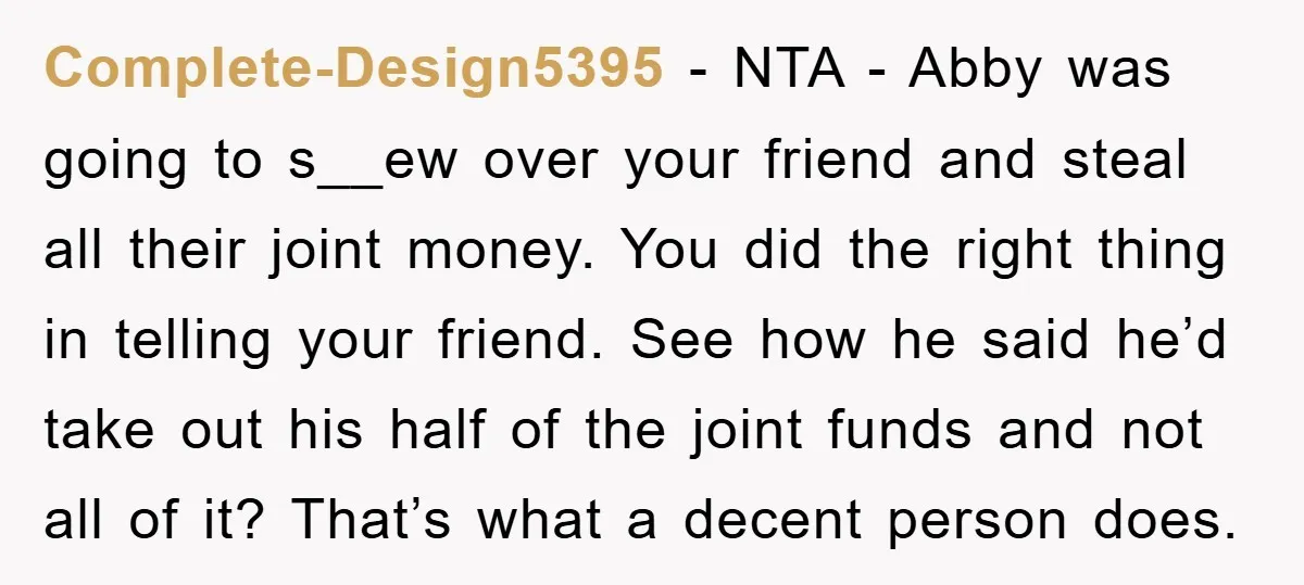 Complete-Design5395 − NTA - Abby was going to s__ew over your friend and steal all their joint money. You did the right thing in telling your friend. See how he...