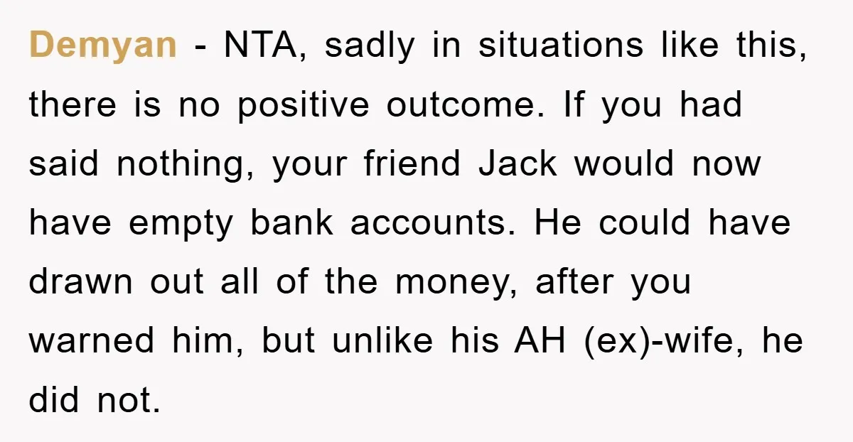 Demyan − NTA, sadly in situations like this, there is no positive outcome. If you had said nothing, your friend Jack would now have empty bank accounts. He could have...