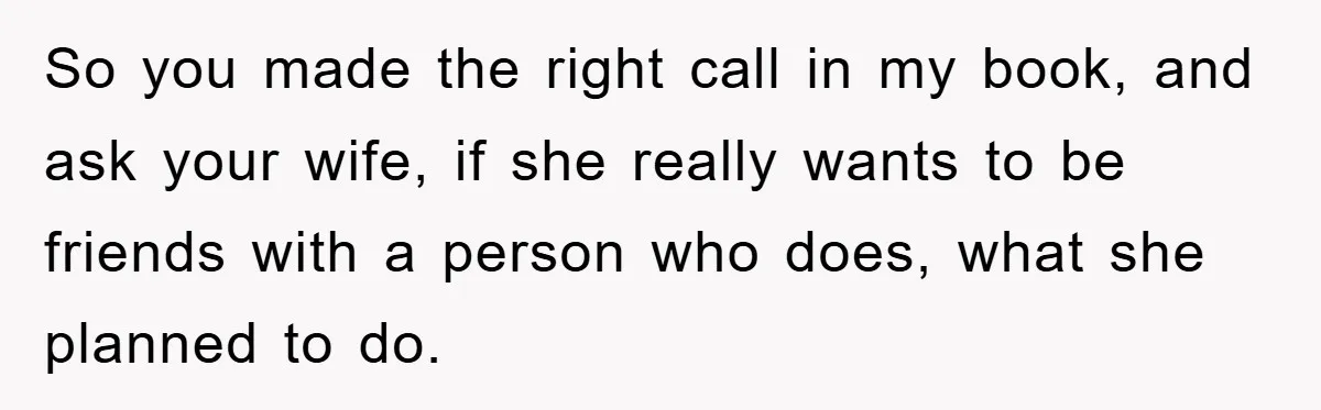 So you made the right call in my book, and ask your wife, if she really wants to be friends with a person who does, what she planned to do.