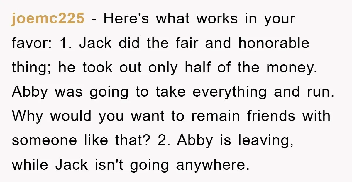 joemc225 − Here's what works in your favor: 1. Jack did the fair and honorable thing; he took out only half of the money. Abby was going to take everything...
