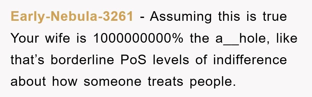 Early-Nebula-3261 − Assuming this is true Your wife is 1000000000% the a__hole, like that’s borderline PoS levels of indifference about how someone treats people.