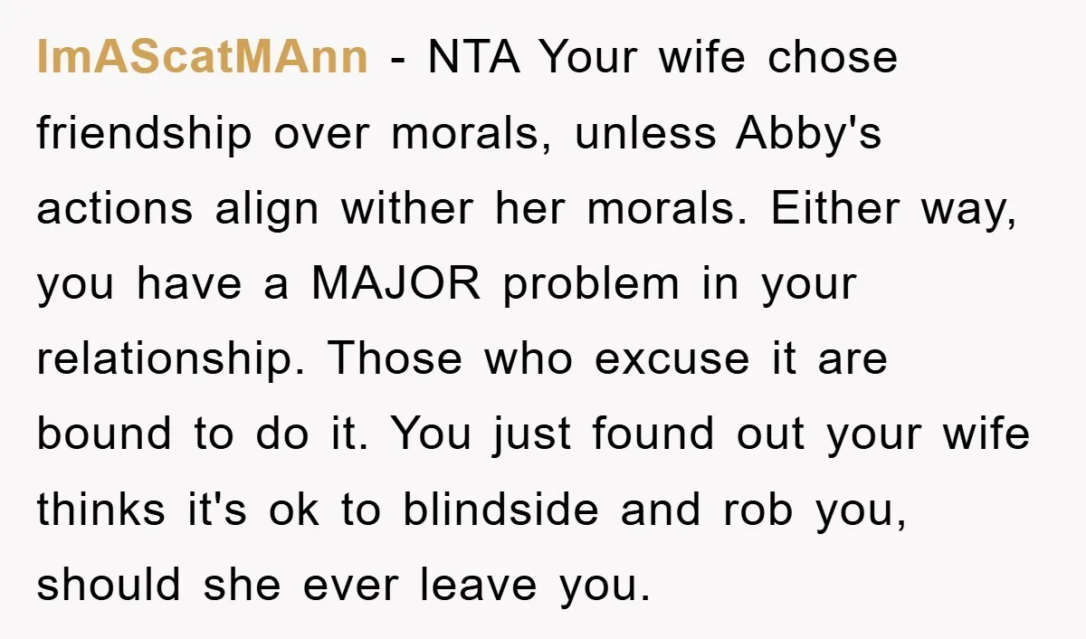 ImAScatMAnn − NTA Your wife chose friendship over morals, unless Abby's actions align wither her morals. Either way, you have a MAJOR problem in your relationship. Those who excuse it...