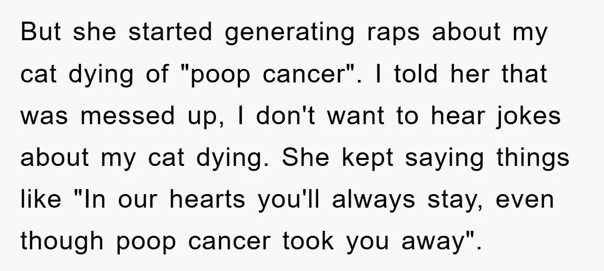 But she started generating raps about my cat dying of "poop cancer". I told her that was messed up, I don't want to hear jokes about my cat dying. She...
