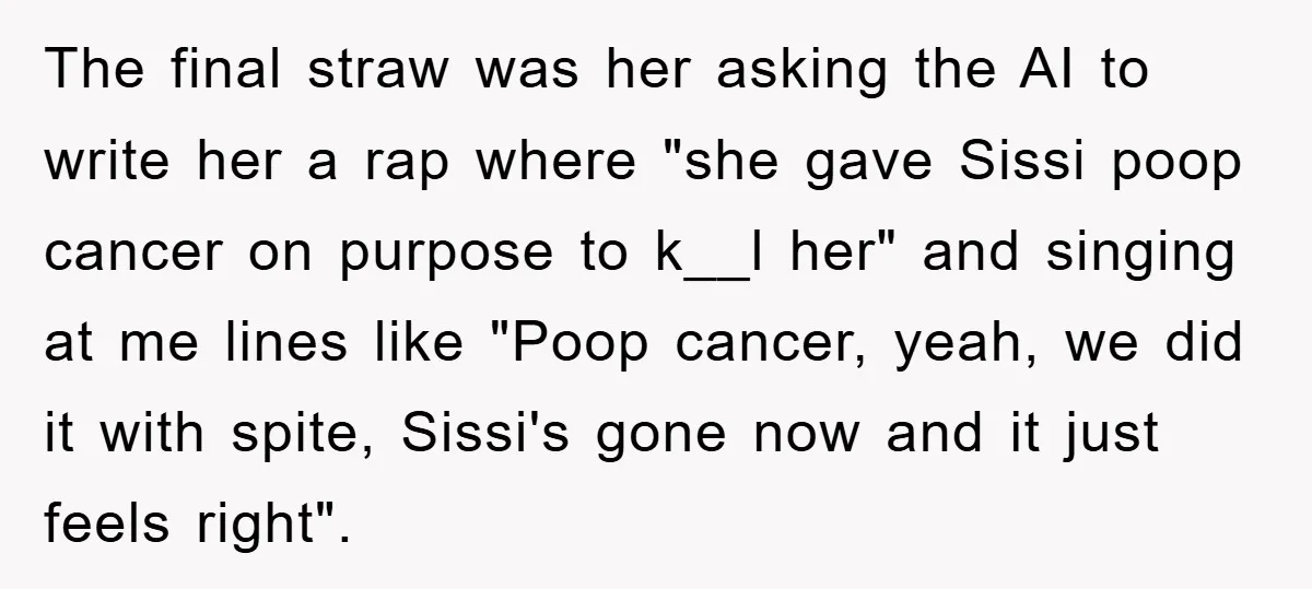 The final straw was her asking the AI to write her a rap where "she gave Sissi poop cancer on purpose to k__l her" and singing at me lines like...