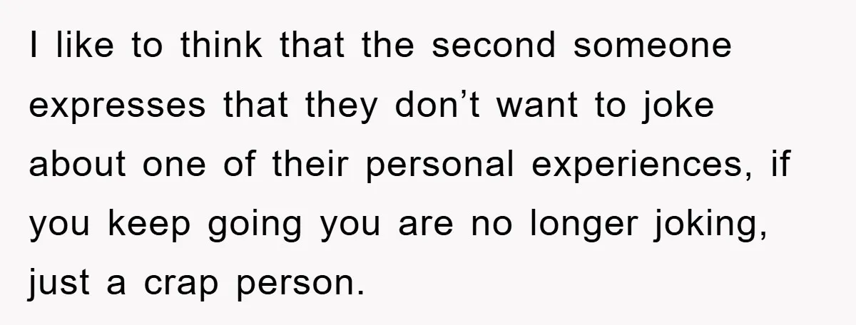 I like to think that the second someone expresses that they don’t want to joke about one of their personal experiences, if you keep going you are no longer joking,...