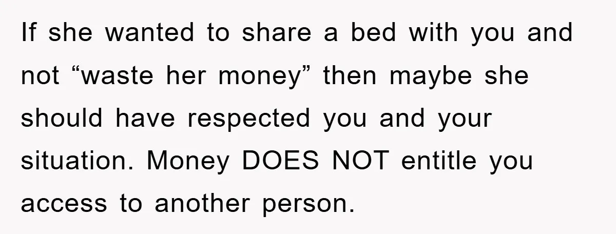 If she wanted to share a bed with you and not “waste her money” then maybe she should have respected you and your situation. Money DOES NOT entitle you access...