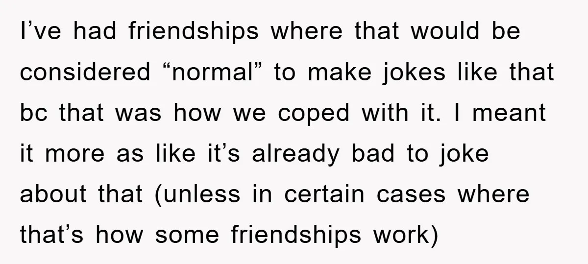 I’ve had friendships where that would be considered “normal” to make jokes like that bc that was how we coped with it. I meant it more as like it’s already...